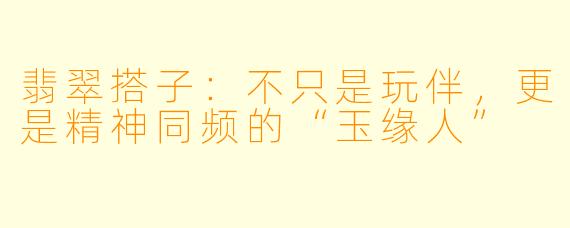 翡翠搭子:不只是玩伴,更是精神同频的“玉缘人”