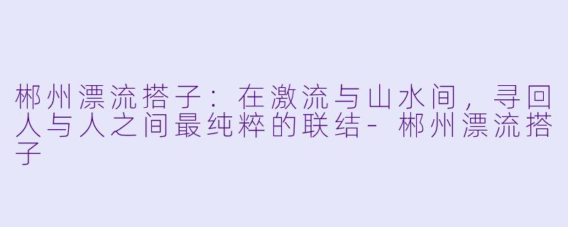 郴州漂流搭子:在激流与山水间,寻回人与人之间最纯粹的联结-郴州漂流搭子