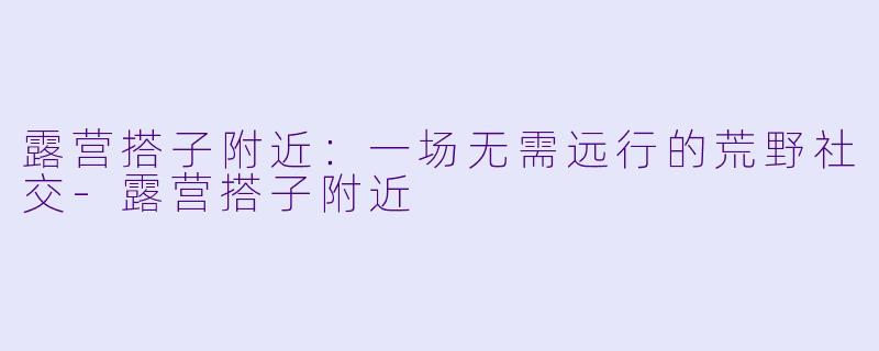 露营搭子附近:一场无需远行的荒野社交-露营搭子附近