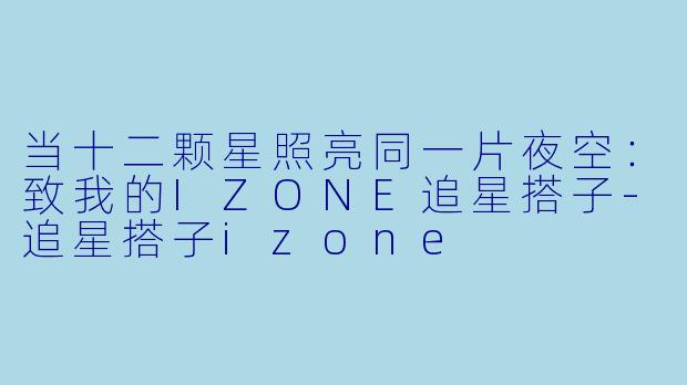 当十二颗星照亮同一片夜空:致我的IZONE追星搭子-追星搭子izone