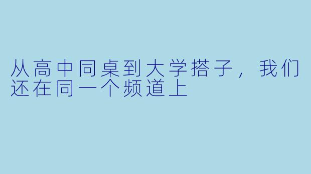 从高中同桌到大学搭子,我们还在同一个频道上
