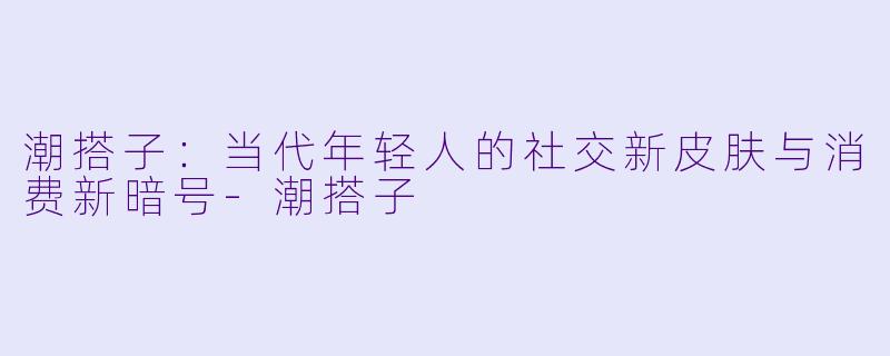 潮搭子:当代年轻人的社交新皮肤与消费新暗号-潮搭子