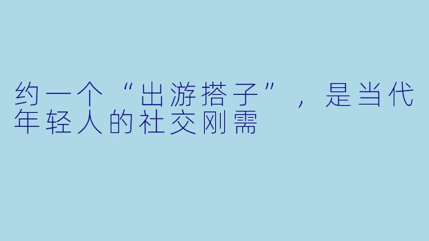 约一个“出游搭子”,是当代年轻人的社交刚需