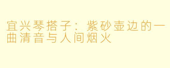宜兴琴搭子:紫砂壶边的一曲清音与人间烟火