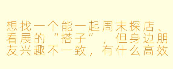 想找一个能一起周末探店、看展的“搭子”,但身边朋友兴趣不一致,有什么高效又靠谱的方法可以找到这样的搭子?