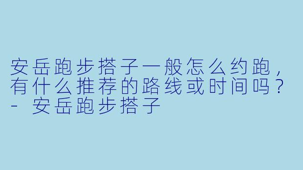 安岳跑步搭子一般怎么约跑,有什么推荐的路线或时间吗?-安岳跑步搭子