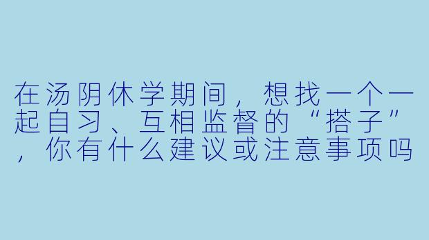 在汤阴休学期间,想找一个一起自习、互相监督的“搭子”,你有什么建议或注意事项吗?-汤阴休学搭子