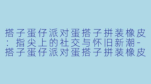 搭子蛋仔派对蛋搭子拼装橡皮:指尖上的社交与怀旧新潮-搭子蛋仔派对蛋搭子拼装橡皮