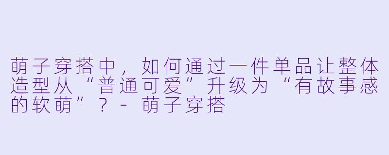 萌子穿搭中，如何通过一件单品让整体造型从“普通可爱”升级为“有故事感的软萌”？