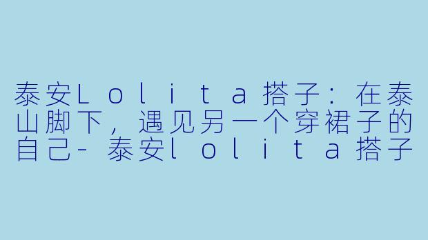 泰安Lolita搭子:在泰山脚下,遇见另一个穿裙子的自己-泰安lolita搭子