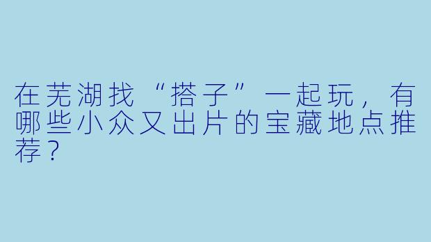 在芜湖找“搭子”一起玩，有哪些小众又出片的宝藏地点推荐？