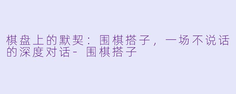 棋盘上的默契:围棋搭子,一场不说话的深度对话-围棋搭子