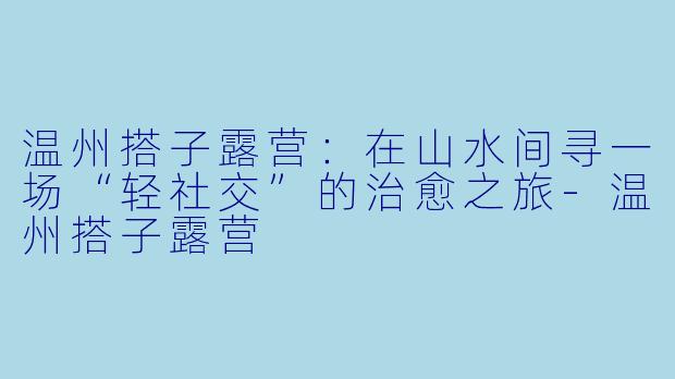 温州搭子露营:在山水间寻一场“轻社交”的治愈之旅-温州搭子露营