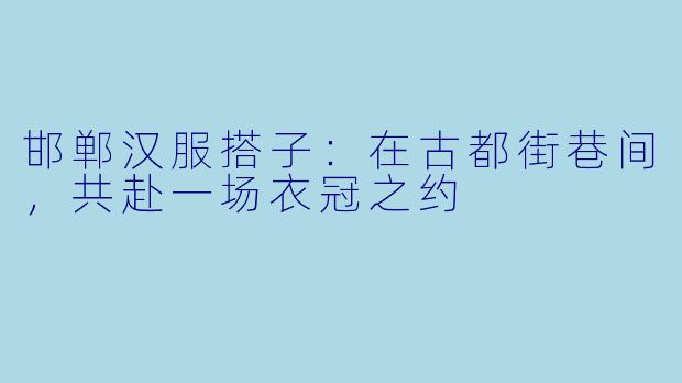 邯郸汉服搭子：在古都街巷间，共赴一场衣冠之约