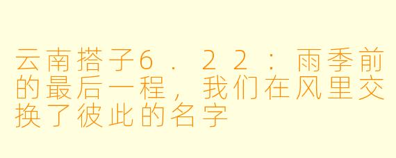 云南搭子6.22:雨季前的最后一程,我们在风里交换了彼此的名字