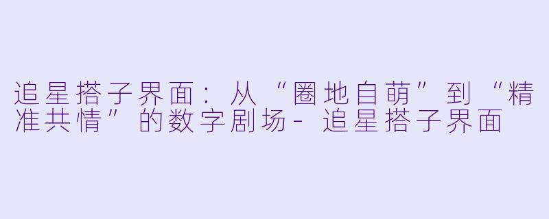 追星搭子界面:从“圈地自萌”到“精准共情”的数字剧场-追星搭子界面