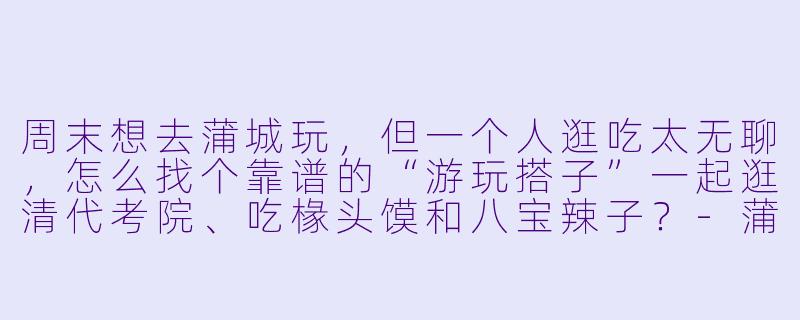 周末想去蒲城玩，但一个人逛吃太无聊，怎么找个靠谱的“游玩搭子”一起逛清代考院、吃椽头馍和八宝辣子？-蒲城游玩搭子
