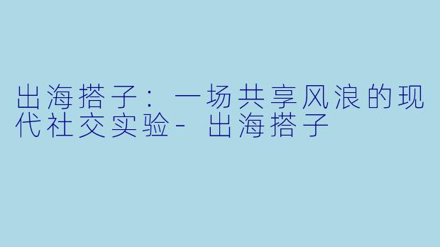 出海搭子:一场共享风浪的现代社交实验-出海搭子