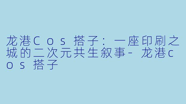 龙港Cos搭子:一座印刷之城的二次元共生叙事-龙港cos搭子