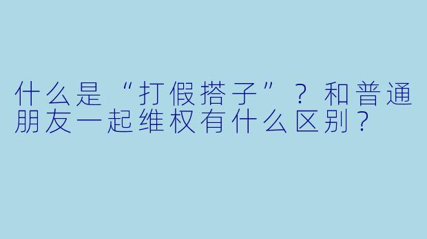 什么是“打假搭子”?和普通朋友一起维权有什么区别?