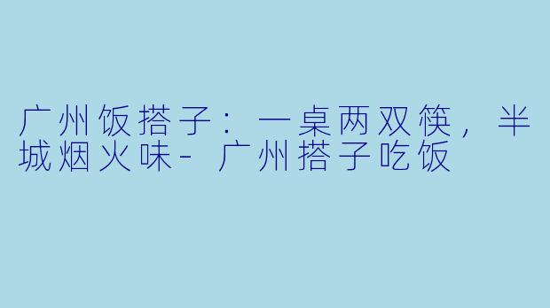 广州饭搭子:一桌两双筷,半城烟火味-广州搭子吃饭