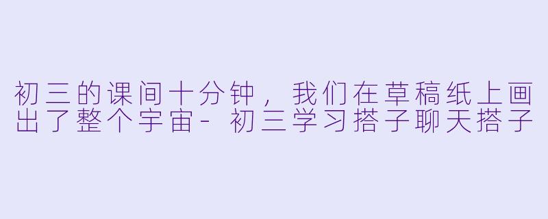 初三的课间十分钟,我们在草稿纸上画出了整个宇宙-初三学习搭子聊天搭子