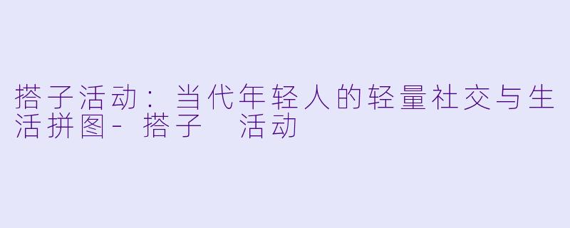搭子活动：当代年轻人的轻量社交与生活拼图-搭子 活动