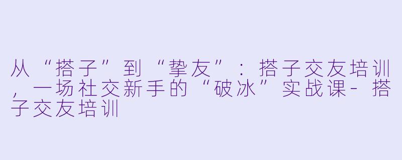 从“搭子”到“挚友”:搭子交友培训,一场社交新手的“破冰”实战课-搭子交友培训