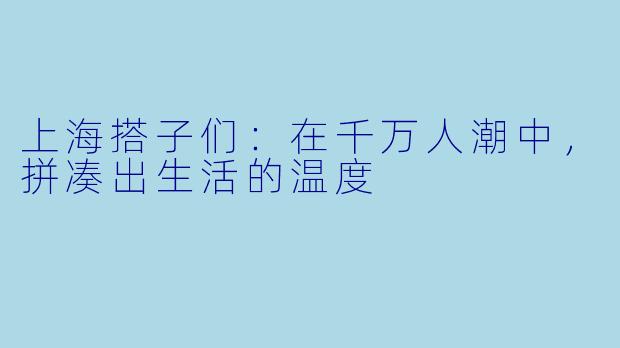 上海搭子们:在千万人潮中,拼凑出生活的温度