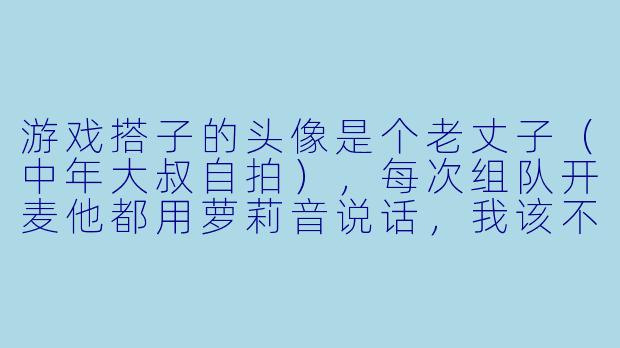 游戏搭子的头像是个老丈子（中年大叔自拍），每次组队开麦他都用萝莉音说话，我该不该戳穿他？