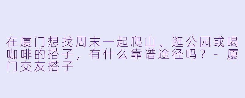 在厦门想找周末一起爬山、逛公园或喝咖啡的搭子，有什么靠谱途径吗？-厦门交友搭子