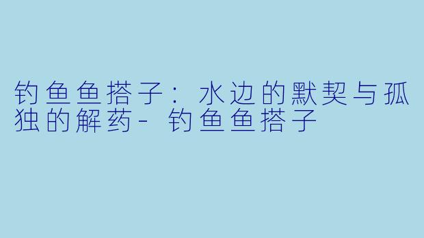 钓鱼鱼搭子:水边的默契与孤独的解药-钓鱼鱼搭子