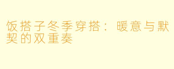 饭搭子冬季穿搭:暖意与默契的双重奏