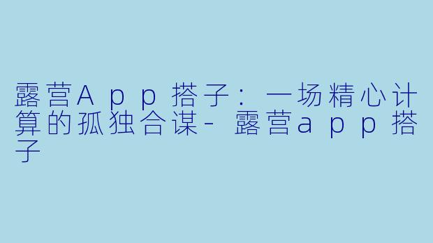 露营App搭子：一场精心计算的孤独合谋-露营app搭子
