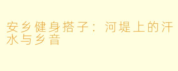 安乡健身搭子:河堤上的汗水与乡音