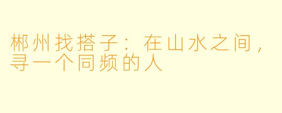 郴州找搭子:在山水之间,寻一个同频的人