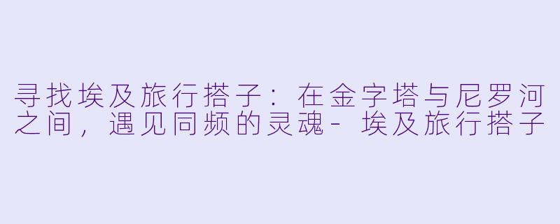 寻找埃及旅行搭子:在金字塔与尼罗河之间,遇见同频的灵魂-埃及旅行搭子