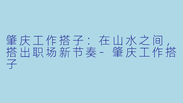 肇庆工作搭子:在山水之间,搭出职场新节奏-肇庆工作搭子