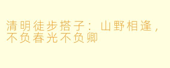 清明徒步搭子:山野相逢,不负春光不负卿