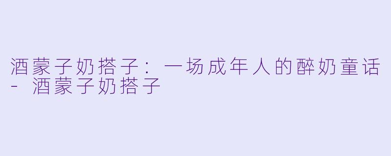 酒蒙子奶搭子:一场成年人的醉奶童话-酒蒙子奶搭子