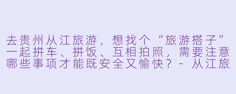 去贵州从江旅游，想找个“旅游搭子”一起拼车、拼饭、互相拍照，需要注意哪些事项才能既安全又愉快？-从江旅游搭子
