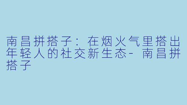 南昌拼搭子：在烟火气里搭出年轻人的社交新生态