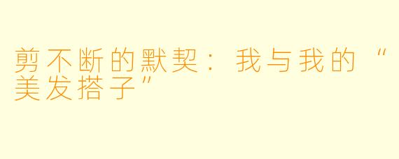 剪不断的默契：我与我的“美发搭子”