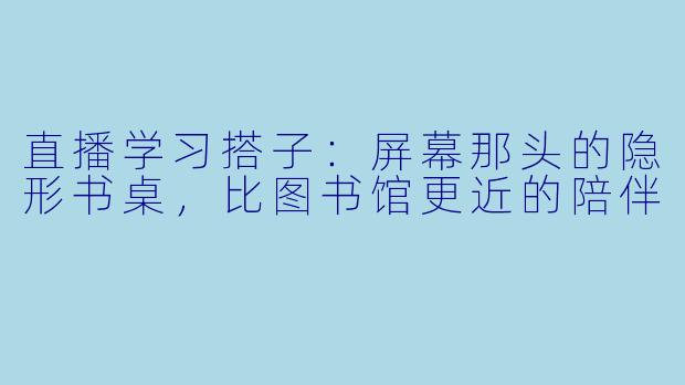 直播学习搭子:屏幕那头的隐形书桌,比图书馆更近的陪伴