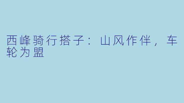 西峰骑行搭子:山风作伴,车轮为盟