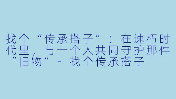 找个“传承搭子”:在速朽时代里,与一个人共同守护那件“旧物”-找个传承搭子