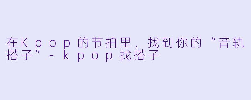 在Kpop的节拍里,找到你的“音轨搭子”-kpop找搭子