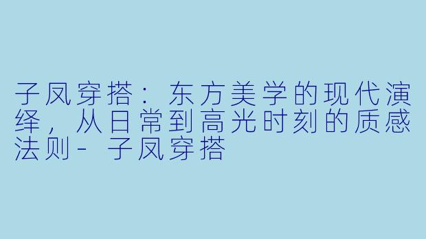 子凤穿搭:东方美学的现代演绎,从日常到高光时刻的质感法则-子凤穿搭