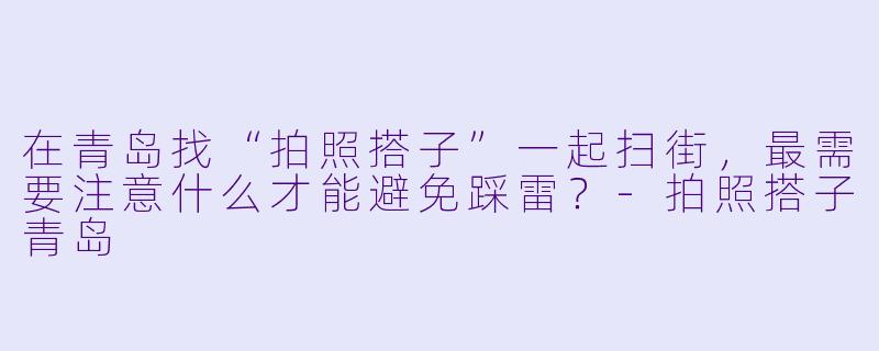 在青岛找“拍照搭子”一起扫街,最需要注意什么才能避免踩雷?-拍照搭子青岛