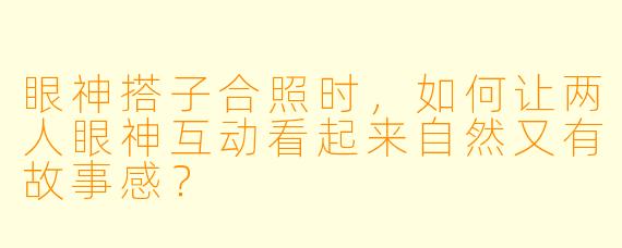 眼神搭子合照时，如何让两人眼神互动看起来自然又有故事感？